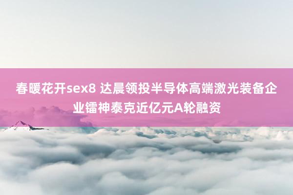 春暖花开sex8 达晨领投半导体高端激光装备企业镭神泰克近亿元A轮融资