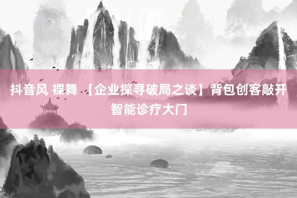 抖音风 裸舞 【企业探寻破局之谈】背包创客敲开智能诊疗大门