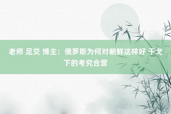 老师 足交 博主：俄罗斯为何对朝鲜这样好 干戈下的考究合营