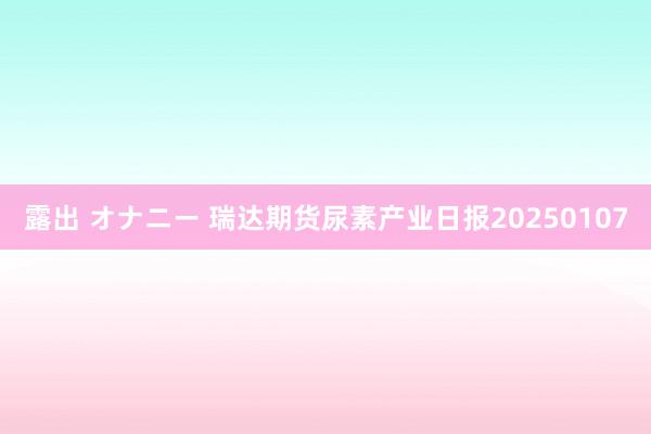 露出 オナニー 瑞达期货尿素产业日报20250107