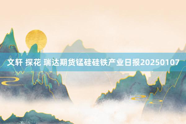 文轩 探花 瑞达期货锰硅硅铁产业日报20250107