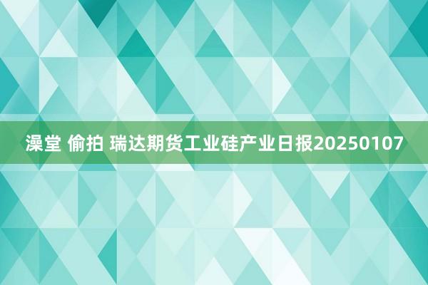 澡堂 偷拍 瑞达期货工业硅产业日报20250107