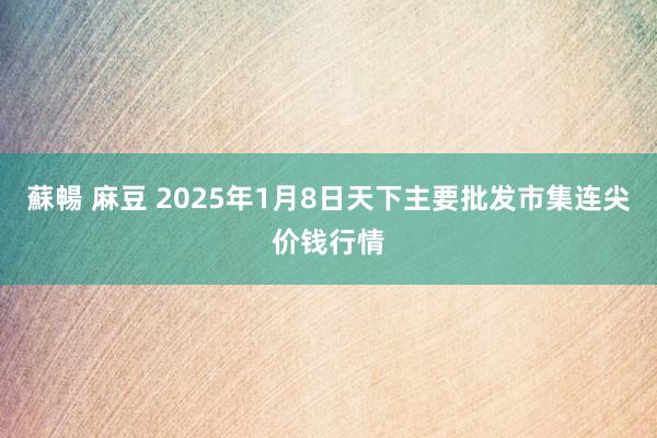 蘇暢 麻豆 2025年1月8日天下主要批发市集连尖价钱行情