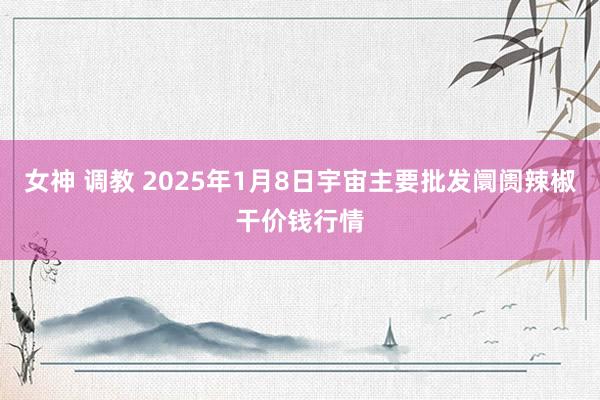 女神 调教 2025年1月8日宇宙主要批发阛阓辣椒干价钱行情