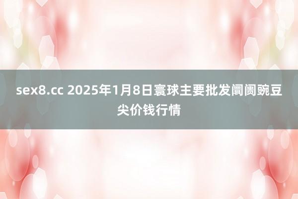 sex8.cc 2025年1月8日寰球主要批发阛阓豌豆尖价钱行情