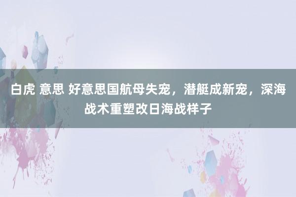 白虎 意思 好意思国航母失宠，潜艇成新宠，深海战术重塑改日海战样子