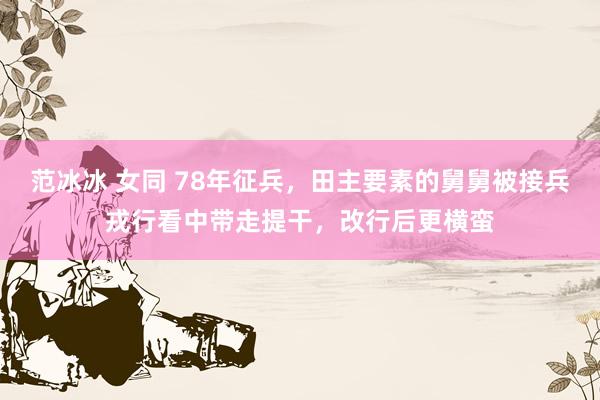 范冰冰 女同 78年征兵，田主要素的舅舅被接兵戎行看中带走提干，改行后更横蛮