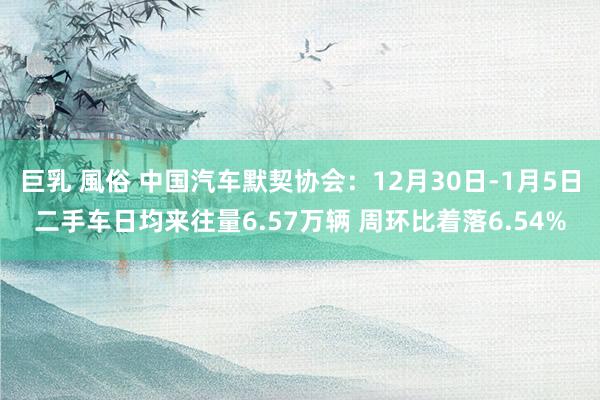 巨乳 風俗 中国汽车默契协会：12月30日-1月5日二手车日均来往量6.57万辆 周环比着落6.54%