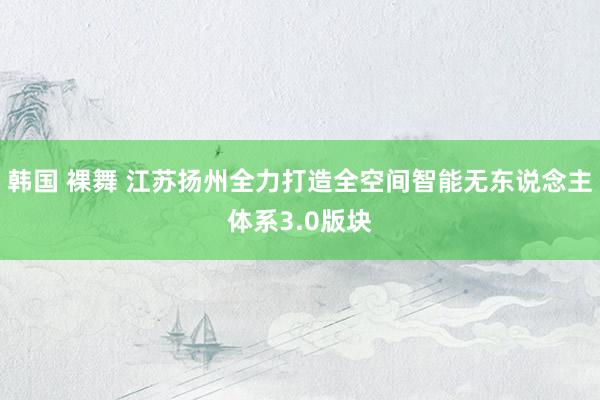 韩国 裸舞 江苏扬州全力打造全空间智能无东说念主体系3.0版块