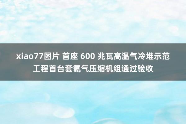 xiao77图片 首座 600 兆瓦高温气冷堆示范工程首台套氦气压缩机组通过验收