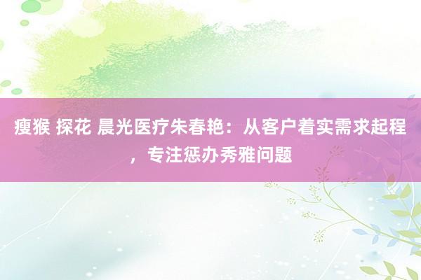 瘦猴 探花 晨光医疗朱春艳：从客户着实需求起程，专注惩办秀雅问题