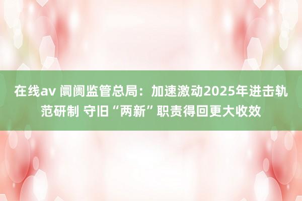 在线av 阛阓监管总局：加速激动2025年进击轨范研制 守旧“两新”职责得回更大收效