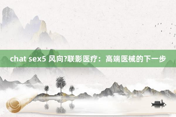 chat sex5 风向?联影医疗：高端医械的下一步