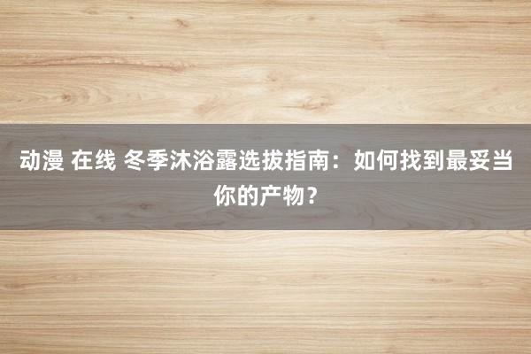 动漫 在线 冬季沐浴露选拔指南：如何找到最妥当你的产物？