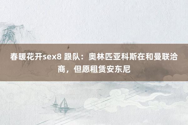 春暖花开sex8 跟队：奥林匹亚科斯在和曼联洽商，但愿租赁安东尼