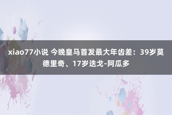 xiao77小说 今晚皇马首发最大年齿差：39岁莫德里奇、17岁迭戈-阿瓜多