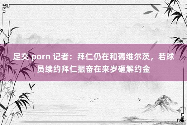 足交 porn 记者：拜仁仍在和蔼维尔茨，若球员续约拜仁振奋在来岁砸解约金