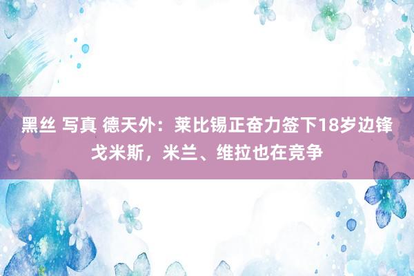 黑丝 写真 德天外：莱比锡正奋力签下18岁边锋戈米斯，米兰、维拉也在竞争