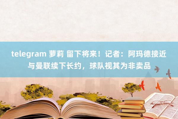 telegram 萝莉 留下将来！记者：阿玛德接近与曼联续下长约，球队视其为非卖品