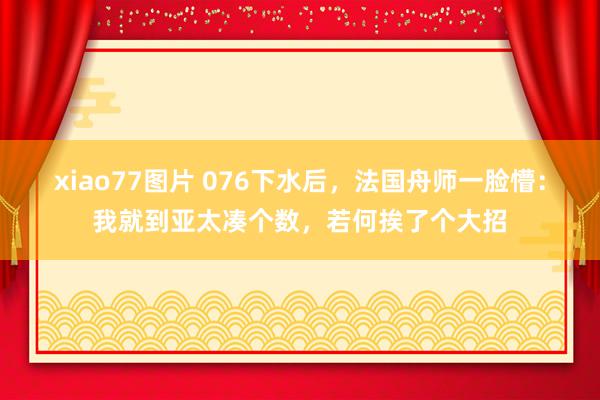 xiao77图片 076下水后，法国舟师一脸懵：我就到亚太凑个数，若何挨了个大招