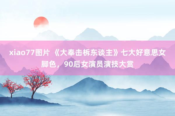 xiao77图片 《大奉击柝东谈主》七大好意思女脚色，90后女演员演技大赏