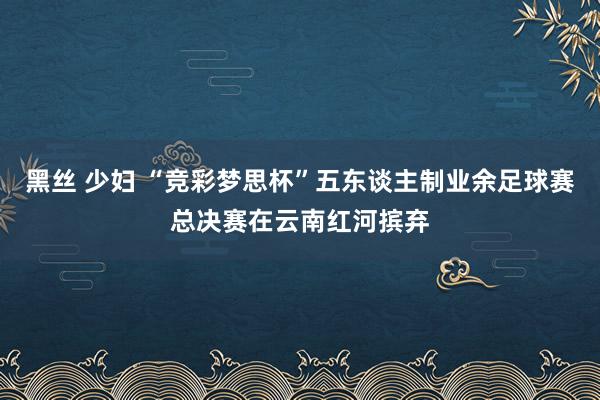 黑丝 少妇 “竞彩梦思杯”五东谈主制业余足球赛总决赛在云南红河摈弃