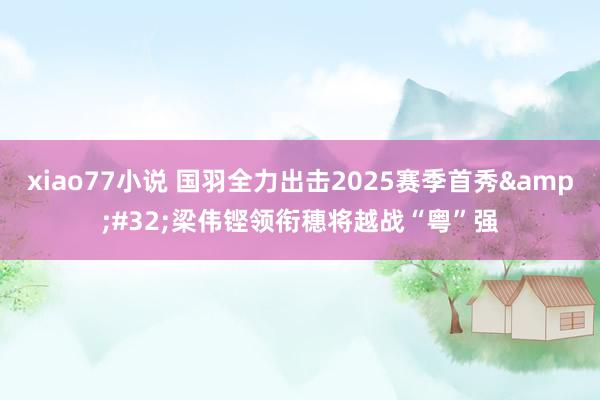 xiao77小说 国羽全力出击2025赛季首秀&#32;梁伟铿领衔穗将越战“粤”强