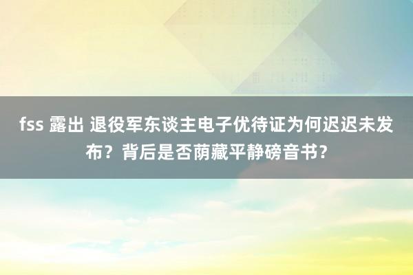 fss 露出 退役军东谈主电子优待证为何迟迟未发布？背后是否荫藏平静磅音书？