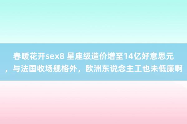 春暖花开sex8 星座级造价增至14亿好意思元，与法国收场舰格外，欧洲东说念主工也未低廉啊