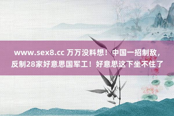 www.sex8.cc 万万没料想！中国一招制敌，反制28家好意思国军工！好意思这下坐不住了