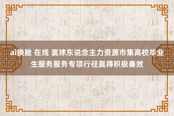 ai换脸 在线 寰球东说念主力资源市集高校毕业生服务服务专项行径赢得积极奏效