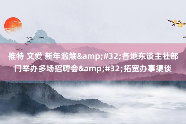 推特 文爱 新年滥觞&#32;各地东谈主社部门举办多场招聘会&#32;拓宽办事渠谈