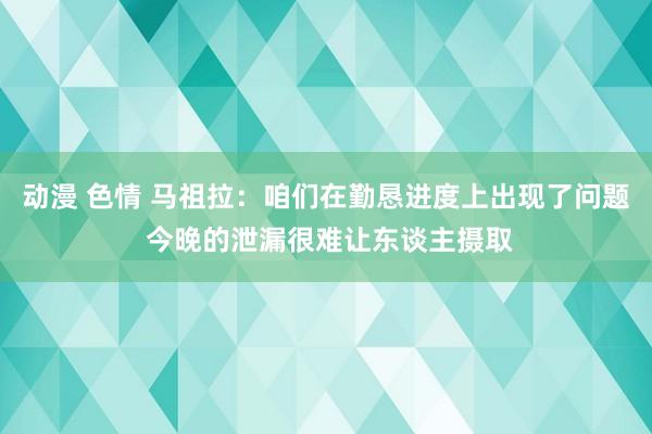 动漫 色情 马祖拉：咱们在勤恳进度上出现了问题 今晚的泄漏很难让东谈主摄取