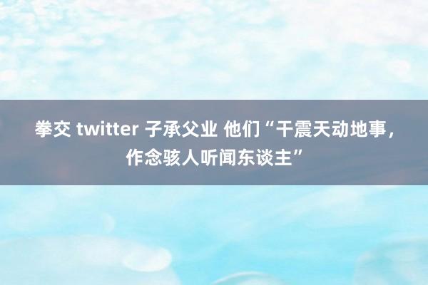 拳交 twitter 子承父业 他们“干震天动地事，作念骇人听闻东谈主”