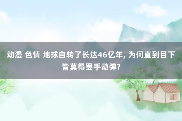 动漫 色情 地球自转了长达46亿年， 为何直到目下皆莫得罢手动弹?