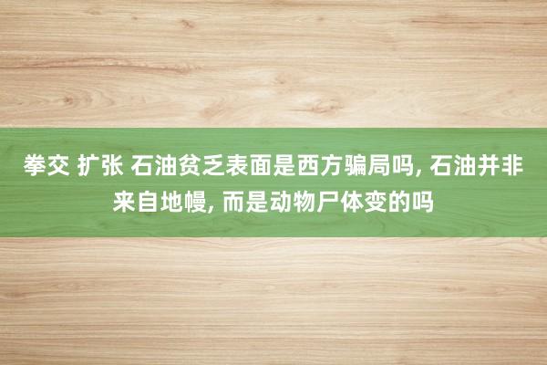 拳交 扩张 石油贫乏表面是西方骗局吗， 石油并非来自地幔， 而是动物尸体变的吗