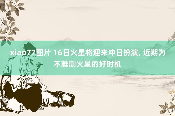 xiao77图片 16日火星将迎来冲日扮演， 近期为不雅测火星的好时机