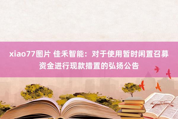 xiao77图片 佳禾智能：对于使用暂时闲置召募资金进行现款措置的弘扬公告