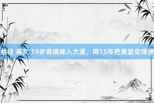 丝袜 英文 19岁青娥嫁入大漠，用15年把萧瑟变绿洲