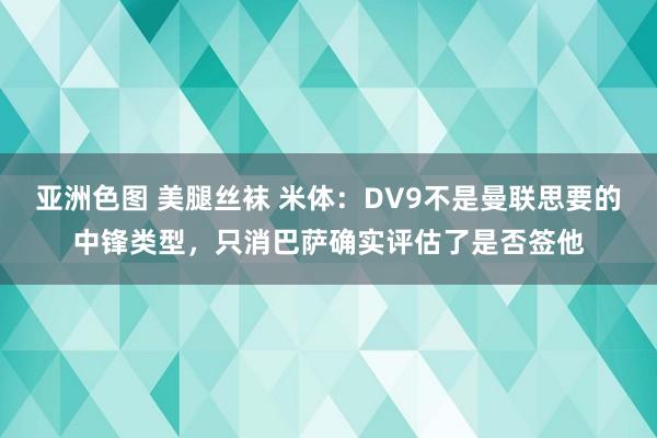 亚洲色图 美腿丝袜 米体：DV9不是曼联思要的中锋类型，只消巴萨确实评估了是否签他