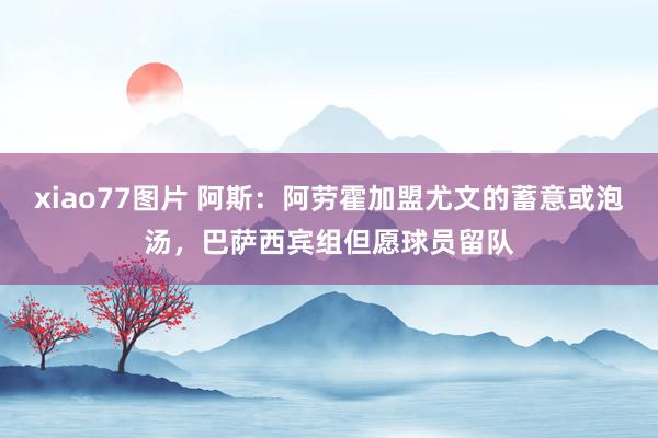 xiao77图片 阿斯：阿劳霍加盟尤文的蓄意或泡汤，巴萨西宾组但愿球员留队