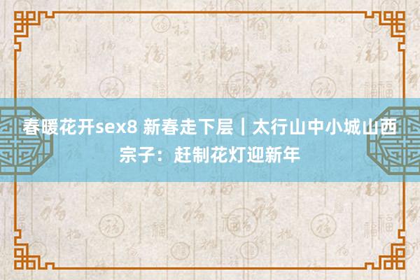 春暖花开sex8 新春走下层｜太行山中小城山西宗子：赶制花灯迎新年