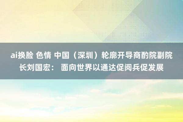 ai换脸 色情 中国（深圳）轮廓开导商酌院副院长刘国宏： 面向世界以通达促阅兵促发展