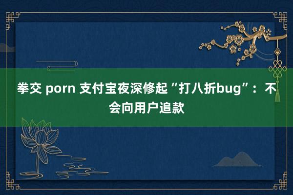 拳交 porn 支付宝夜深修起“打八折bug”：不会向用户追款