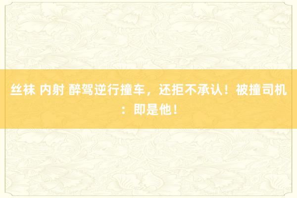 丝袜 内射 醉驾逆行撞车，还拒不承认！被撞司机：即是他！